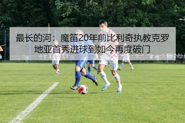 最长的河：魔笛20年前比利奇执教克罗地亚首秀进球到如今再度破门
